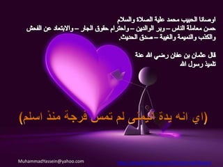  وخالق الناس بخلق حسن). اخلاق حسنةبعض الاخلاق التي امرنا بها الحبيب محمد حيث قال الحبيب الأعظم صلى الله عليه وآله وسلم : * أدِّ الأمانة إلى من ائتمنك ولا تخن من خانك.(الامأنة)* التاجر الصدوق الأمين مع النبيين والصديقين والشهداء(عدم الغش) .* إن الصدق يهدي إلى البر وإن البر يهدي إلى الجنة وإن الرجل ليصدق ويتحرى الصدق حتى يكتب عند الله صديقاً , وإن الكذب يهدي إلى الفجور وإن الفجور يهدي إلى النار وإن الرجل ليكذب ويتحرى الكذب حتى يكتب عند الله كذّاباً  (الصدق والابتعاد عن الكذب).