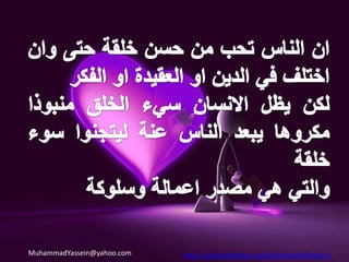 قال الحبيب الأعظم صلى الله عليه وآله وسلم : * من عيّر أخاه بذنب لم يمت حتى يعمله (عدم معايرة الناس).* ارحموا تُرحموا واغفروا يغفر لكم (العفو عن الناس والرفق بهم).* يسِّروا ولا تعسِّروا وبشِّروا ولا تنفروا (تيسير امور الناس والتفائل).* من حسن إسلام المرء تركه مالا يعنيه (عدم التدخل في مالا يعنيك) .* ليس الشديد بالصرعة إنما الشديد الذي يملك نفسه عند الغضب  (لا تغضب)* خير الأصحاب عند الله خيرهم لصاحبه وخير الجيران عند الله خيرهم لجاره (حسن الجوار وحسن الصحبة والوفاء).