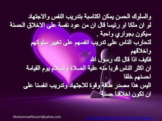 قال الحبيب الأعظم صلى الله عليه وآله وسلم : * ليس شيء أثقل في ميزان العبد يوم القيامة من خلقٍ حسن وإن الله يكره الفحش والتفحّش (كرة الفحش والتفحش)* إياكم والحسد فإنه يأكل الحسنات كما تأكل النار الحطب (اياك والحسد).* لا يدخل الجنة من كان في قلبه مثقال ذرة من كبر (لا تتكبر).* لا تباغضوا ولاتحاسدوا ولاتدابروا ولاتقاطعوا وكونوا عباد الله إخوانا(لا تكرة ولا تحاسد ولا تقاطع الناس) .