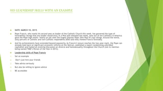 HIS LEADERSHIP SKILLS WITH AN EXAMPLE
 DATE: MARCH 10, 2015
 Pope Francis, who marks his second year as leader of the Catholic Church this week, has garnered the type of
favorability ratings that any leader would envy. In a Pew poll released last week, nine out of ten Catholics in America
gave the Pope high marks—nearly on par with the hugely popular Pope John Paul II’s top ratings. Around the world,
sixty percent of Catholic and non-Catholic respondents alike said they viewed Francis favorably.
 And his achievements have extended beyond popularity. As Francis’s tenure reaches the two-year mark, the Pope can
already look back on significant economic reforms at the Vatican, published a report condemning unbridled
capitalism and fueled an evolving discussion on divorce and homosexuality throughout the Church (not to mention
being named TIME’s Person of the Year in 2013).
 Leadership skills of Pope Francis
1. Set an example
2. Don’t just hire your friends
3. Take advice seriously
4. But also be willing to ignore advice
5. BE accessible
 