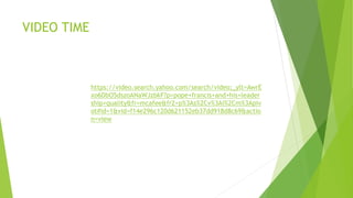 VIDEO TIME
https://video.search.yahoo.com/search/video;_ylt=AwrE
xo6DbO5dszoANaWJzbkF?p=pope+francis+and+his+leader
ship+quality&fr=mcafee&fr2=p%3As%2Cv%3Ai%2Cm%3Apiv
ot#id=1&vid=f14e296c120d621152eb37dd918d8c69&actio
n=view
 
