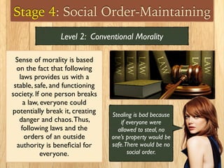 Stage 4: Social Order-Maintaining
Sense of morality is based
on the fact that following
laws provides us with a
stable, safe, and functioning
society. If one person breaks
a law, everyone could
potentially break it, creating
danger and chaos.Thus,
following laws and the
orders of an outside
authority is beneﬁcial for
everyone.
Level 2: Conventional Morality
Stealing is bad because
if everyone were
allowed to steal, no
one’s property would be
safe.There would be no
social order.
 