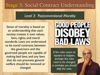 Stage 5: Social Contract Understanding
Sense of morality is based on
an understanding that each
society creates it own values,
laws, rights, and moral
standards. Laws are understood
to be social contracts between
the governors and the
governed: people are capable of
making bad laws, and any laws
that do not promote general
welfare should be removed or
changed.
Level 3: Postconventional Morality
If the rules cause an
injustice to happen,
perhaps the rules
need to be changed,
or perhaps you should
defy the rules.
 
