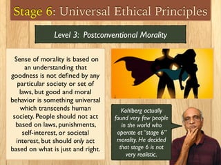 Stage 6: Universal Ethical Principles
Sense of morality is based on
an understanding that
goodness is not deﬁned by any
particular society or set of
laws, but good and moral
behavior is something universal
which transcends human
society. People should not act
based on laws, punishments,
self-interest, or societal
interest, but should only act
based on what is just and right.
Level 3: Postconventional Morality
Kohlberg actually
found very few people
in the world who
operate at “stage 6”
morality. He decided
that stage 6 is not
very realistic.
 