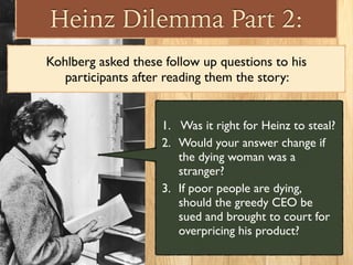 Heinz Dilemma Part 2:
Kohlberg asked these follow up questions to his
participants after reading them the story:
1. Was it right for Heinz to steal?
2. Would your answer change if
the dying woman was a
stranger?
3. If poor people are dying,
should the greedy CEO be
sued and brought to court for
overpricing his product?
 