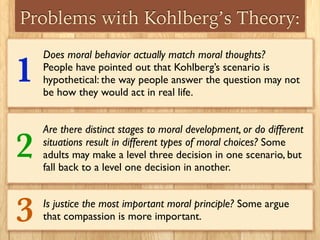 Problems with Kohlberg’s Theory:
Does moral behavior actually match moral thoughts?
People have pointed out that Kohlberg’s scenario is
hypothetical: the way people answer the question may not
be how they would act in real life.
Are there distinct stages to moral development, or do different
situations result in different types of moral choices? Some
adults may make a level three decision in one scenario, but
fall back to a level one decision in another.
Is justice the most important moral principle? Some argue
that compassion is more important.
1
2
3
 