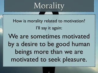 Morality
How is morality related to motivation?
I’ll say it again:
We are sometimes motivated
by a desire to be good human
beings more than we are
motivated to seek pleasure.
 