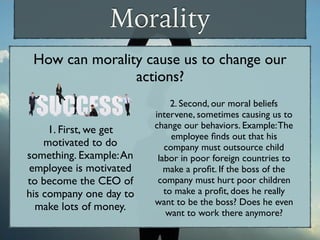 Morality
How can morality cause us to change our
actions?
1. First, we get
motivated to do
something. Example:An
employee is motivated
to become the CEO of
his company one day to
make lots of money.
2. Second, our moral beliefs
intervene, sometimes causing us to
change our behaviors. Example:The
employee ﬁnds out that his
company must outsource child
labor in poor foreign countries to
make a proﬁt. If the boss of the
company must hurt poor children
to make a proﬁt, does he really
want to be the boss? Does he even
want to work there anymore?
 