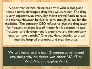 A poor man named Heinz has a wife who is dying, and
needs a newly developed drug that will cure her. The drug
is very expensive, so every day, Heinz crowd funds to raise
the money. However, he fails to earn enough to pay for the
medicine. The company CEO refuses to give the drug away
for free, and changes lots of money for it because he says
“research and development is expensive and the company
needs to make a proﬁt.” One day, Heinz decides to break
into the hospital pharmacy and steal the drug.
Write a letter to the man (5 sentences minimum)
explaining why his choice was either RIGHT or
WRONG, and explain WHY.
 
