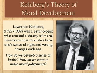 Kohlberg’s Theory of
Moral Development
Lawrence Kohlberg
(1927-1987) was a psychologist
who created a theory of moral
development: it describes how
one’s sense of right and wrong
changes with age.
How do we develop a sense of
justice? How do we learn to
make moral judgements?
 