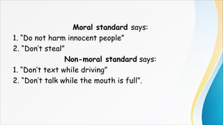 Moral standard says:
1. “Do not harm innocent people”
2. “Don’t steal”
Non-moral standard says:
1. “Don’t text while driving”
2. “Don’t talk while the mouth is full”.
 