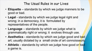 The Usual Rules in our Lives
• Etiquette – standards by which we judge manners to be
good or bad.
• Legal - standards by which we judge legal right and
wrong; in a democracy, it is formulated by
representatives of the people.
• Language – standards by which we judge what is
grammatically right or wrong; it evolves through use.
• Aesthetics - standards by which we judge good and bad
art; usually dictated by a small circle of art connoisseurs.
• Athletic - standards by which we judge how good or bad
a game is.
 