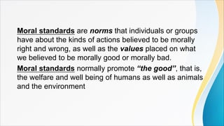Moral standards are norms that individuals or groups
have about the kinds of actions believed to be morally
right and wrong, as well as the values placed on what
we believed to be morally good or morally bad.
Moral standards normally promote “the good”, that is,
the welfare and well being of humans as well as animals
and the environment
 