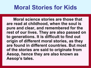 Moral Stories for Kids
    Moral science stories are those that
are read at childhood, when the soul is
pure and clear, and remembered for the
rest of our lives. They are also passed on
to generations. It is difficult to find out
origin of different moral stories, as they
are found in different countries. But most
of the stories are said to originate from
Aesop, hence they are also known as
Aesop’s tales.
 