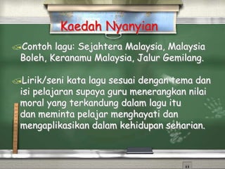 Contoh lagu: Sejahtera Malaysia, Malaysia
Boleh, Keranamu Malaysia, Jalur Gemilang.
Lirik/seni kata lagu sesuai dengan tema dan
isi pelajaran supaya guru menerangkan nilai
moral yang terkandung dalam lagu itu
dan meminta pelajar menghayati dan
mengaplikasikan dalam kehidupan seharian.
Kaedah Nyanyian
 