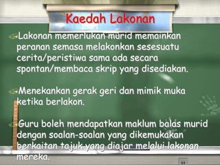 Lakonan memerlukan murid memainkan
peranan semasa melakonkan sesesuatu
cerita/peristiwa sama ada secara
spontan/membaca skrip yang disediakan.
Menekankan gerak geri dan mimik muka
ketika berlakon.
Guru boleh mendapatkan maklum balas murid
dengan soalan-soalan yang dikemukakan
berkaitan tajuk yang diajar melalui lakonan
mereka.
Kaedah Lakonan
 