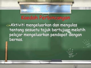 Kaedah Perbincangan
Aktiviti mengeluarkan dan mengulas
tentang sesuatu tajuk bertujuan melatih
pelajar mengeluarkan pendapat dengan
bernas.
 