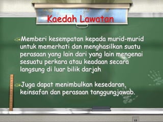 Kaedah Lawatan
Memberi kesempatan kepada murid-murid
untuk memerhati dan menghasilkan suatu
perasaan yang lain dari yang lain mengenai
sesuatu perkara atau keadaan secara
langsung di luar bilik darjah
Juga dapat menimbulkan kesedaran,
keinsafan dan perasaan tanggungjawab.
 