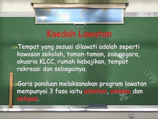 Kaedah Lawatan
Tempat yang sesuai dilawati adalah seperti
kawasan sekolah, taman-taman, zoo negara,
akuaria KLCC, rumah kebajikan, tempat
rekreasi dan sebagainya.
Garis panduan melaksanakan program lawatan
mempunyai 3 fasa iaitu sebelum, semasa dan
selepas.
 