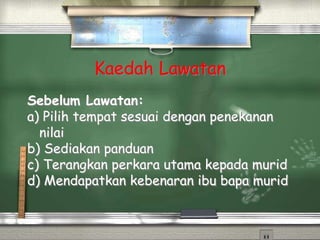 Kaedah Lawatan
Sebelum Lawatan:
a) Pilih tempat sesuai dengan penekanan
nilai
b) Sediakan panduan
c) Terangkan perkara utama kepada murid
d) Mendapatkan kebenaran ibu bapa murid
 