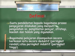Definisi:
Suatu pendekatan kepada bagaimana proses
pengajaran dilakukan yang meliputi
pengolahan isi, penglibatan pelajar, strategi,
kaedah dan teknik yang digunakan.
Bagaimana pelajaran disampaikan secara
berkesan iaitu secara deduktif (peringkat
rendah) atau peringkat induktif (peringkat
tinggi).
 