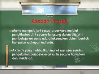 Kaedah Projek
Murid mempelajari sesuatu perkara melalui
penglibatan diri secara langsung dalam aktiviti
pembelajaran sama ada dilaksanakan dalam bentuk
kumpulan mahupun individu.
Aktiviti yang melibatkan murid merasai sendiri
pengalaman pembelajaran iaitu secara hands-on
dan minds-on.
 
