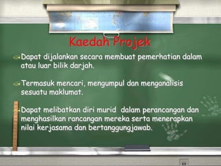 Kaedah Projek
Dapat dijalankan secara membuat pemerhatian dalam
atau luar bilik darjah.
Termasuk mencari, mengumpul dan menganalisis
sesuatu maklumat.
Dapat melibatkan diri murid dalam perancangan dan
menghasilkan rancangan mereka serta menerapkan
nilai kerjasama dan bertanggungjawab.
 