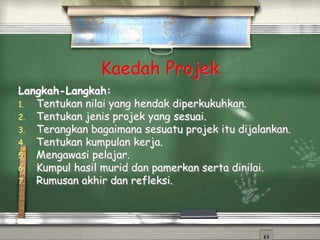 Kaedah Projek
Langkah-Langkah:
1. Tentukan nilai yang hendak diperkukuhkan.
2. Tentukan jenis projek yang sesuai.
3. Terangkan bagaimana sesuatu projek itu dijalankan.
4. Tentukan kumpulan kerja.
5. Mengawasi pelajar.
6. Kumpul hasil murid dan pamerkan serta dinilai.
7. Rumusan akhir dan refleksi.
 