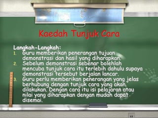 Kaedah Tunjuk Cara
Langkah-Langkah:
1. Guru memberikan penerangan tujuan
demonstrasi dan hasil yang diharapkan.
2. Sebelum demonstrasi sebenar bolehlah
mencuba tunjuk cara itu terlebih dahulu supaya
demonstrasi tersebut berjalan lancar.
3. Guru perlu memberikan penerangan yang jelas
berhubung dengan tunjuk cara yang akan
dilakukan. Dengan cara itu isi pelajaran atau
nilai yang diharapkan dengan mudah dapat
disemai.
 