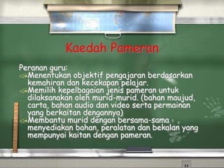 Kaedah Pameran
Peranan guru:
Menentukan objektif pengajaran berdasarkan
kemahiran dan kecekapan pelajar.
Memilih kepelbagaian jenis pameran untuk
dilaksanakan oleh murid-murid. (bahan maujud,
carta, bahan audio dan video serta permainan
yang berkaitan dengannya)
Membantu murid dengan bersama-sama
menyediakan bahan, peralatan dan bekalan yang
mempunyai kaitan dengan pameran.
 