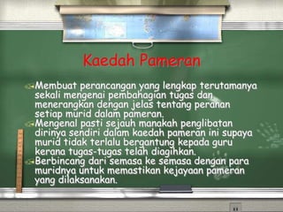 Kaedah Pameran
Membuat perancangan yang lengkap terutamanya
sekali mengenai pembahagian tugas dan
menerangkan dengan jelas tentang peranan
setiap murid dalam pameran.
Mengenal pasti sejauh manakah penglibatan
dirinya sendiri dalam kaedah pameran ini supaya
murid tidak terlalu bergantung kepada guru
kerana tugas-tugas telah diagihkan.
Berbincang dari semasa ke semasa dengan para
muridnya untuk memastikan kejayaan pameran
yang dilaksanakan.
 