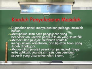 Kaedah Penyelesaian Masalah
Digunakan untuk menyelesaikan pelbagai masalah
harian.
Merupakan satu cara pengajaran yang
berdasarkan kaedah penyelesaian yang saintifik.
Memerlukan pelajar membuat aplikasi
menggunakan kemahiran, prinsip atau teori yang
sudah dipelajari.
Memerlukan proses pemikiran peringkat tinggi
iaitu aplikasi, analisis,sintesis dan penilaian
seperti yang disarankan oleh Bloom.
 