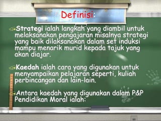 Strategi ialah langkah yang diambil untuk
melaksanakan pengajaran misalnya strategi
yang baik dilaksanakan dalam set induksi
mampu menarik murid kepada tajuk yang
akan diajar.
Kaedah ialah cara yang digunakan untuk
menyampaikan pelajaran seperti, kuliah
perbincangan dan lain-lain.
Antara kaedah yang digunakan dalam P&P
Pendidikan Moral ialah:
Definisi:
 
