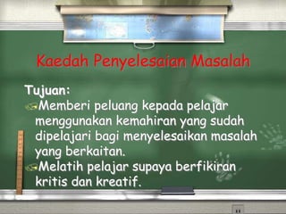 Kaedah Penyelesaian Masalah
Tujuan:
Memberi peluang kepada pelajar
menggunakan kemahiran yang sudah
dipelajari bagi menyelesaikan masalah
yang berkaitan.
Melatih pelajar supaya berfikiran
kritis dan kreatif.
 