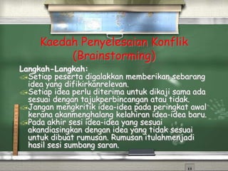 Kaedah Penyelesaian Konflik
(Brainstorming)
Langkah-Langkah:
Setiap peserta digalakkan memberikan sebarang
idea yang difikirkanrelevan.
Setiap idea perlu diterima untuk dikaji sama ada
sesuai dengan tajukperbincangan atau tidak.
Jangan mengkritik idea-idea pada peringkat awal
kerana akanmenghalang kelahiran idea-idea baru.
Pada akhir sesi idea-idea yang sesuai
akandiasingkan dengan idea yang tidak sesuai
untuk dibuat rumusan. Rumusan itulahmenjadi
hasil sesi sumbang saran.
 