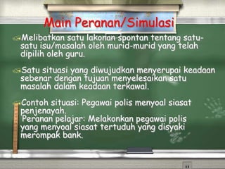 Main Peranan/Simulasi
Melibatkan satu lakonan spontan tentang satu-
satu isu/masalah oleh murid-murid yang telah
dipilih oleh guru.
Satu situasi yang diwujudkan menyerupai keadaan
sebenar dengan tujuan menyelesaikan satu
masalah dalam keadaan terkawal.
Contoh situasi: Pegawai polis menyoal siasat
penjenayah.
Peranan pelajar: Melakonkan pegawai polis
yang menyoal siasat tertuduh yang disyaki
merompak bank.
 