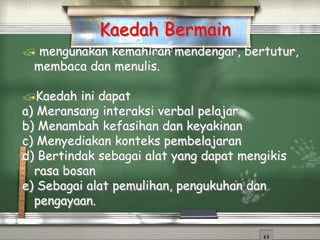  mengunakan kemahiran mendengar, bertutur,
membaca dan menulis.
Kaedah ini dapat
a) Meransang interaksi verbal pelajar
b) Menambah kefasihan dan keyakinan
c) Menyediakan konteks pembelajaran
d) Bertindak sebagai alat yang dapat mengikis
rasa bosan
e) Sebagai alat pemulihan, pengukuhan dan
pengayaan.
Kaedah Bermain
 