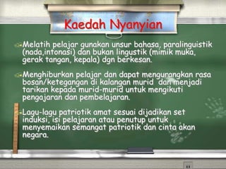 Kaedah Nyanyian
Melatih pelajar gunakan unsur bahasa, paralinguistik
(nada,intonasi) dan bukan lingustik (mimik muka,
gerak tangan, kepala) dgn berkesan.
Menghiburkan pelajar dan dapat mengurangkan rasa
bosan/ketegangan di kalangan murid dan menjadi
tarikan kepada murid-murid untuk mengikuti
pengajaran dan pembelajaran.
Lagu-lagu patriotik amat sesuai dijadikan set
induksi, isi pelajaran atau penutup untuk
menyemaikan semangat patriotik dan cinta akan
negara.
 