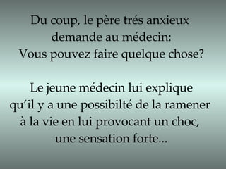 Du coup, le père trés anxieux  demande au médecin: Vous pouvez faire quelque chose? Le jeune médecin lui explique qu’il y a une possibilté de la ramener  à la vie en lui provocant un choc,  une sensation forte... 