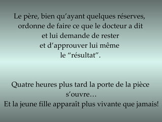 Le père, bien qu’ayant quelques réserves,  ordonne de faire ce que le docteur a dit et lui demande de rester  et d’approuver lui même  le “résultat”. Quatre heures plus tard la porte de la pièce s’ouvre… Et la jeune fille apparaît plus vivante que jamais! 