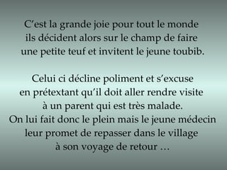 C’est la grande joie pour tout le monde  ils décident alors sur le champ de faire  une petite teuf et invitent le jeune toubib. Celui ci décline poliment et s’excuse  en prétextant qu’il doit aller rendre visite  à un parent qui est très malade. On lui fait donc le plein mais le jeune médecin  leur promet de repasser dans le village  à son voyage de retour … 