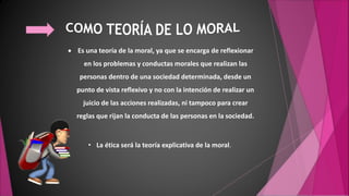  Es una teoría de la moral, ya que se encarga de reflexionar
en los problemas y conductas morales que realizan las
personas dentro de una sociedad determinada, desde un
punto de vista reflexivo y no con la intención de realizar un
juicio de las acciones realizadas, ni tampoco para crear
reglas que rijan la conducta de las personas en la sociedad.
• La ética será la teoría explicativa de la moral.
 