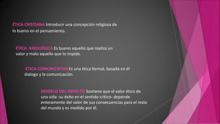 ÉTICA CRISTIANA Introducir una concepción religiosa de
lo bueno en el pensamiento.
ÉTICA AXIOLÓGICA Es bueno aquello que realiza un
valor y malo aquello que lo impide.
ÉTICA COMUNICATIVA Es una ética formal, basada en él
dialogo y la comunicación.
MODELO DEL IMPACTO Sostiene que el valor ético de
una vida -su éxito en el sentido crítico- depende
enteramente del valor de sus consecuencias para el resto
del mundo y es medido por él.
 