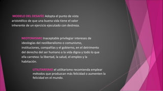 MODELO DEL DESAFÍO Adopta el punto de vista
aristotélico de que una buena vida tiene el valor
inherente de un ejercicio ejecutado con destreza.
NEOTOMISMO Inaceptable privilegiar intereses de
ideologías del neoliberalismo o comunismo,
instituciones, compañías y el gobierno, en el detrimento
del derecho del ser humano a la vida digna y todo lo que
ella carretea: la libertad, la salud, el empleo y la
habitación.
UTILITARISMO el utilitarismo recomienda emplear
métodos que produzcan más felicidad o aumenten la
felicidad en el mundo.
 