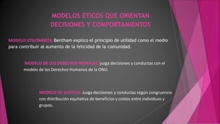 MODELOS ÉTICOS QUE ORIENTAN
DECISIONES Y COMPORTAMIENTOS
MODELO UTILITARISTA: Bentham explico el principio de utilidad como el medio
para contribuir al aumento de la felicidad de la comunidad.
MODELO DE LOS DERECHOS MORALES: juzga decisiones y conductas con el
modelo de los Derechos Humanos de la ONU.
MODELO DE JUSTICIA: Juzga decisiones y conductas según congruencia
con distribución equitativa de beneficios y costos entre individuos y
grupos.
 