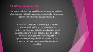 HISTORIA DE LA MORAL
La moral se inicia cuando el hombre forma sociedades,
abandona su naturaleza puramente animal y comienza a
sentirse miembro de una comunidad.
Karl Marx (1818-1883) afirma que la Moral
cumple una función social, que tiene un
carácter de clase por lo tanto a cada clase social
corresponde una moral peculiar que es relativa
mientras se busca una sociedad justa e
igualitaria que surgirá de los cambios de una
nueva moral para transformar las relaciones
sociales.
 
