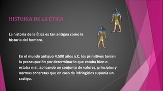 HISTORIA DE LA ÉTICA
La historia de la Ética es tan antigua como la
historia del hombre.
En el mundo antiguo 4.500 años a.C. los primitivos tenían
la preocupación por determinar lo que estaba bien o
estaba mal, aplicando un conjunto de valores, principios y
normas concretas que en caso de infringirlos suponía un
castigo.
 