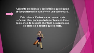 Conjunto de normas y costumbres que regulan
el comportamiento humano en una comunidad.
Esta orientación teórica es un marco de
reflexión ideal para que todo ser humano tome
decisiones de acuerdo al criterio de aquello que
es correcto o aquello que es justo.
 