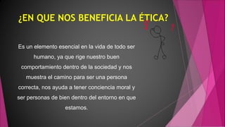 ¿EN QUE NOS BENEFICIA LA ÉTICA?
Es un elemento esencial en la vida de todo ser
humano, ya que rige nuestro buen
comportamiento dentro de la sociedad y nos
muestra el camino para ser una persona
correcta, nos ayuda a tener conciencia moral y
ser personas de bien dentro del entorno en que
estamos.
 