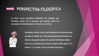 La ética, como disciplina filosófica fue iniciada por
Sócrates, quien fue el primero que teorizó sobre los
conceptos morales básicos: lo bueno y la virtud.
Se define la ética como una disciplina de la filosofía que
estudia el "deber ser" del comportamiento humano. La
ética se ocupa de normar lo que los individuos deben
hacer en su interacción social; es decir, indica qué es "lo
bueno" y "lo malo" de las acciones humanas.
 